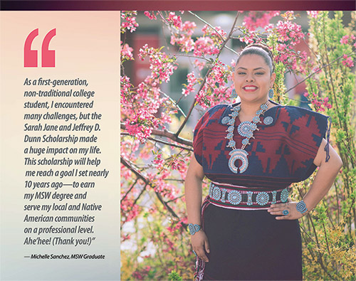 A smiling photo of a female student with the quote: “As a first-generation, non-traditional college student, I encountered many challenges, but the Sarah Jane and Jeffrey D. Dunn Scholarship made a huge impact on my life.  This scholarship will help me reach a goal I set nearly 10 years ago—to earn my MSW degree and serve my local and Native American communities on a professional level.  Ahe/hee! (Thank you!)”  Attributed to Michelle Sanchez, MSW graduate.